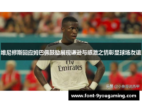 维尼修斯回应姆巴佩鼓励展现谦逊与感激之情彰显球场友谊