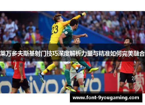 莱万多夫斯基射门技巧深度解析力量与精准如何完美融合 莱万多夫斯基射门技巧深度解析力量与精准如何完美融合