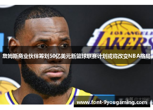 詹姆斯商业伙伴筹划50亿美元新篮球联赛计划或将改变NBA格局