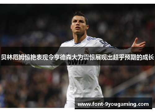 贝林厄姆惊艳表现令亨德森大为震惊展现出超乎预期的成长