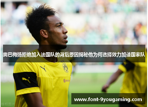 奥巴梅扬拒绝加入法国队的背后原因揭秘他为何选择效力加蓬国家队