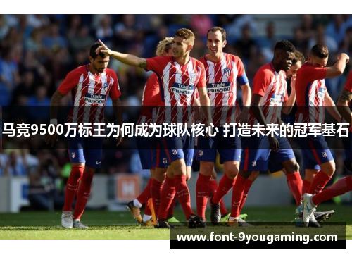 马竞9500万标王为何成为球队核心 打造未来的冠军基石