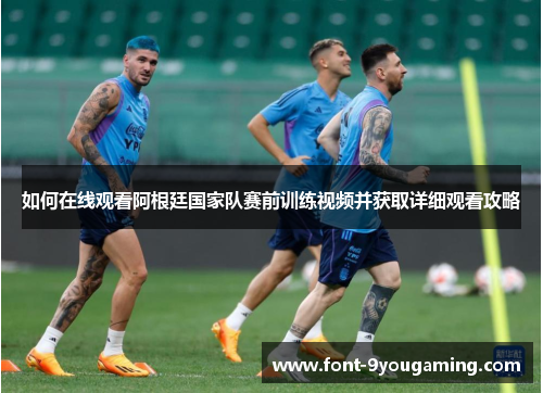 如何在线观看阿根廷国家队赛前训练视频并获取详细观看攻略