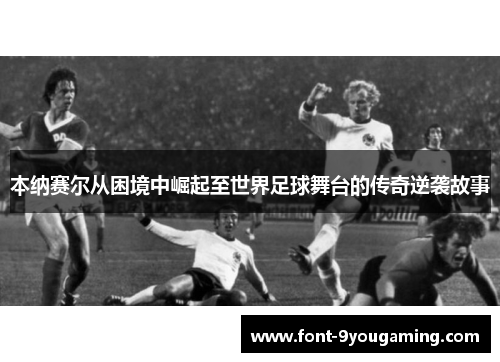 本纳赛尔从困境中崛起至世界足球舞台的传奇逆袭故事