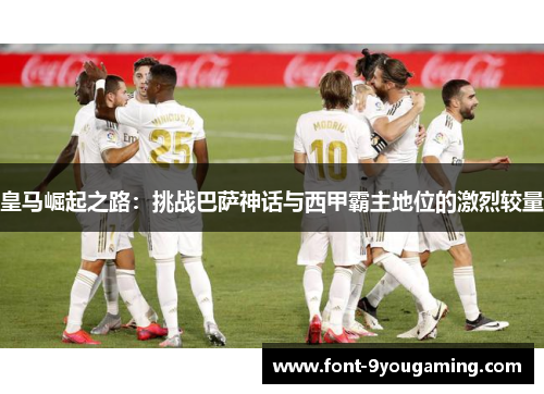 皇马崛起之路：挑战巴萨神话与西甲霸主地位的激烈较量
